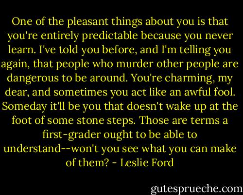 One of the pleasant things about you is that you're entirely predictable because you never learn. I've told you before, and I'm telling you again, that people who murder other people are dangerous to be around. You're charming, my dear, and sometimes you act like an awful fool. Someday it'll be you that doesn't wake up at the foot of some stone steps. Those are terms a first-grader ought to be able to understand--won't you see what you can make of them? - Leslie Ford