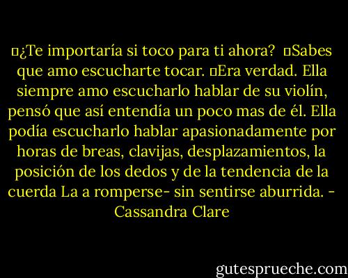 ー¿Te importaría si toco para ti ahora?<br /><br />ーSabes que amo escucharte tocar. ーEra verdad. Ella siempre amo escucharlo hablar de su violín, pensó que así entendía un poco mas de él. Ella podía escucharlo hablar apasionadamente por horas de breas, clavijas, desplazamientos, la posición de los dedos y de la tendencia de la cuerda La a romperse- sin sentirse aburrida. - Cassandra Clare