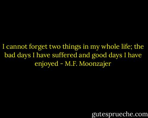 I cannot forget two things in my whole life; the bad days I have suffered and good days I have enjoyed - M.F. Moonzajer