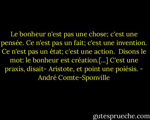 Le bonheur n'est pas une chose; c'est une pensée. Ce n'est pas un fait; c'est une invention. Ce n'est pas un état; c'est une action. <br />Disons le mot: le bonheur est création.[...] C'est une praxis, disait- Aristote, et point une poiésis. - André Comte-Sponville