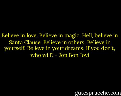 Believe in love. Believe in magic. Hell, believe in Santa Clause. Believe in others. Believe in yourself. Believe in your dreams. If you don’t, who will? - Jon Bon Jovi