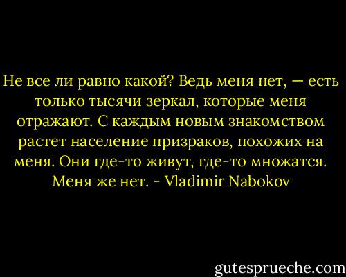 Не все ли равно какой? Ведь меня нет, — есть только тысячи зеркал, которые меня отражают. С каждым новым знакомством растет население призраков, похожих на меня. Они где-то живут, где-то множатся. Меня же нет. - Vladimir Nabokov