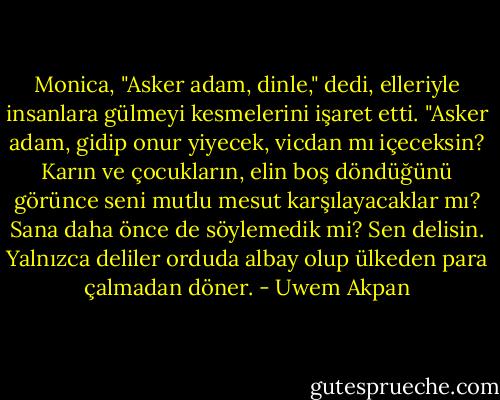 Monica, "Asker adam, dinle," dedi, elleriyle insanlara gülmeyi kesmelerini işaret etti. "Asker adam, gidip onur yiyecek, vicdan mı içeceksin? Karın ve çocukların, elin boş döndüğünü görünce seni mutlu mesut karşılayacaklar mı? Sana daha önce de söylemedik mi? Sen delisin. Yalnızca deliler orduda albay olup ülkeden para çalmadan döner. - Uwem Akpan