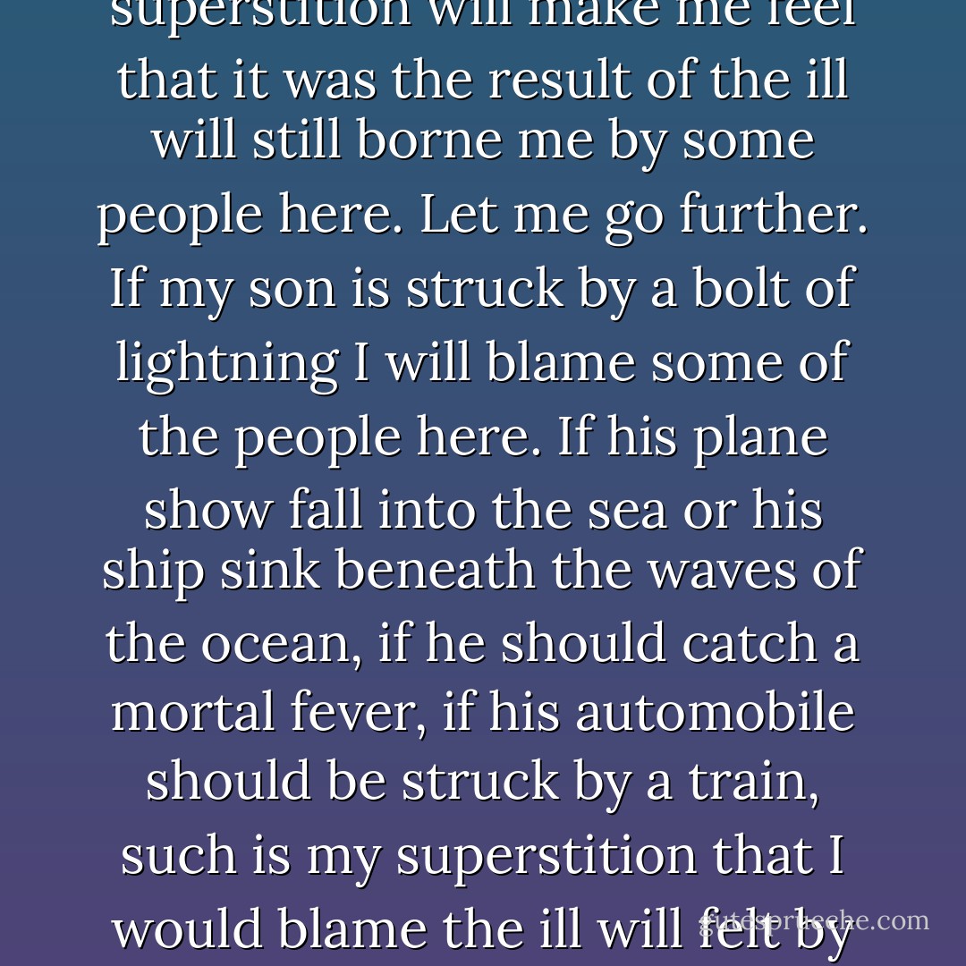 But let me say this. I am a superstitious man, a ridiculous failing but I must confess it here. And so if some unlucky accident should befall my youngest son, if some police officer should accidentally shoot him, if he should hang himself while in his jail cell, if new witnesses appear to testify to his guilt, my superstition will make me feel that it was the result of the ill will still borne me by some people here. Let me go further. If my son is struck by a bolt of lightning I will blame some of the people here. If his plane show fall into the sea or his ship sink beneath the waves of the ocean, if he should catch a mortal fever, if his automobile should be struck by a train, such is my superstition that I would blame the ill will felt by people here. Gentlemen, that ill will, that bad luck, I could never forgive. But aside from that let me swear by the souls of my grandchildren that I will never break the peace we have made. After all, are we or are we not better men than those pezzonovanti who have killed countless millions of men in our lifetimes? - Mario Puzo