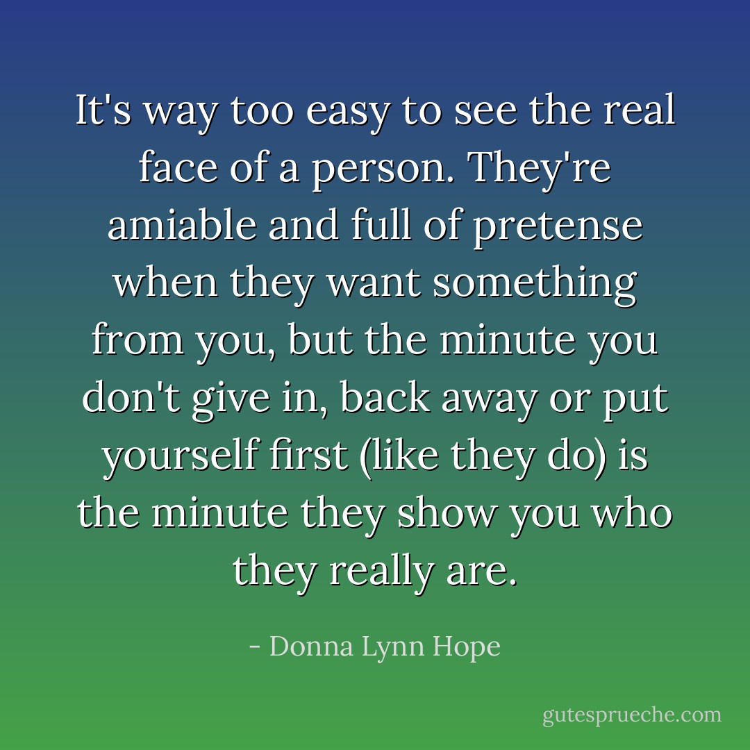 It's way too easy to see the real face of a person. They're amiable and full of pretense when they want something from you, but the minute you don't give in, back away or put yourself first (like they do) is the minute they show you who they really are. - Donna Lynn Hope