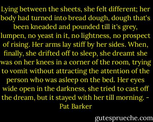Lying between the sheets, she felt different; her body had turned into bread dough, dough that's been kneaded and pounded till it's grey, lumpen, no yeast in it, no lightness, no prospect of rising. Her arms lay stiff by her sides. When, finally, she drifted off to sleep, she dreamt she was on her knees in a corner of the room, trying to vomit without attracting the attention of the person who was asleep on the bed. Her eyes wide open in the darkness, she tried to cast off the dream, but it stayed with her till morning. - Pat Barker