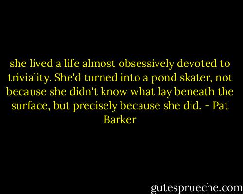 she lived a life almost obsessively devoted to triviality. She'd turned into a pond skater, not because she didn't know what lay beneath the surface, but precisely because she did. - Pat Barker