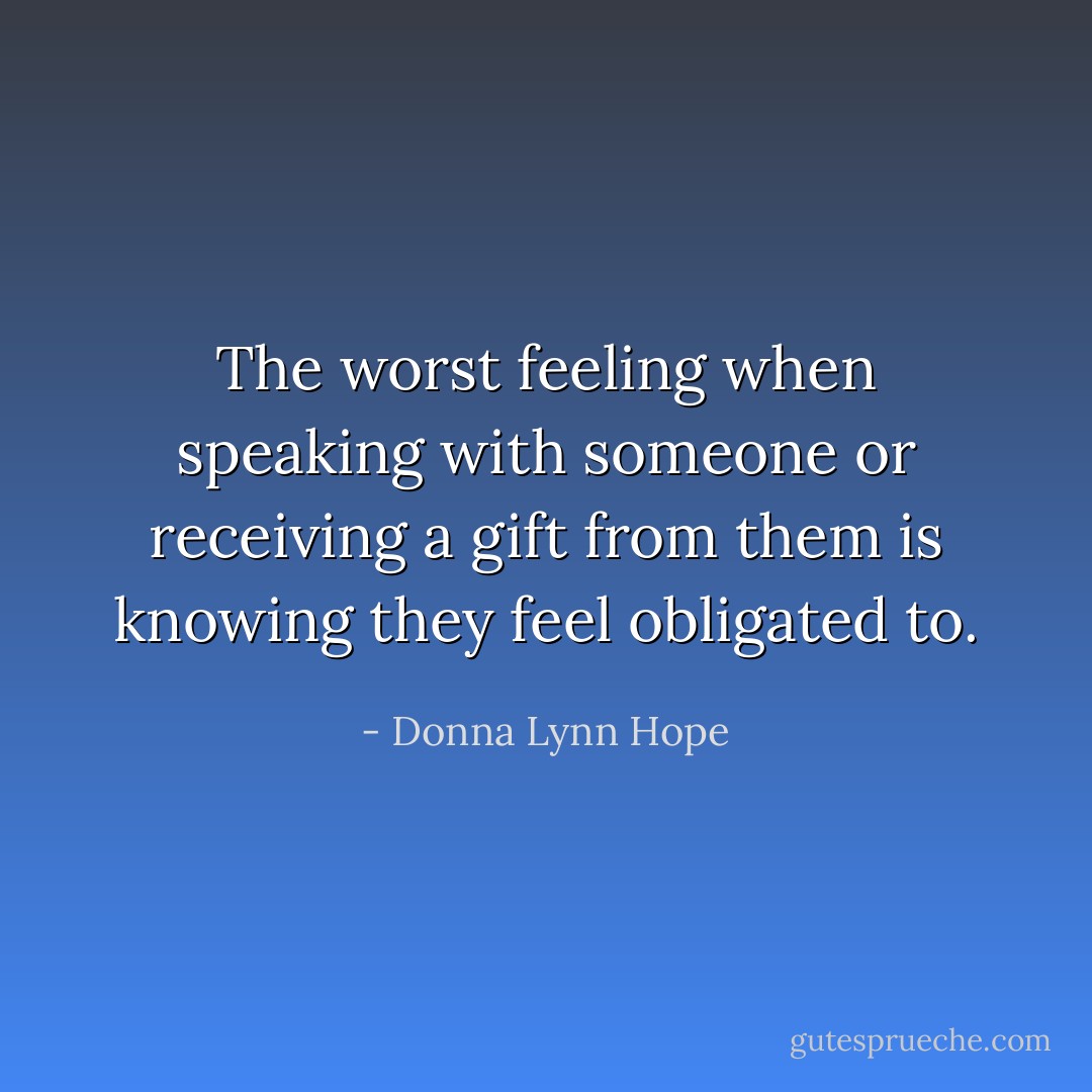 The worst feeling when speaking with someone or receiving a gift from them is knowing they feel obligated to. - Donna Lynn Hope