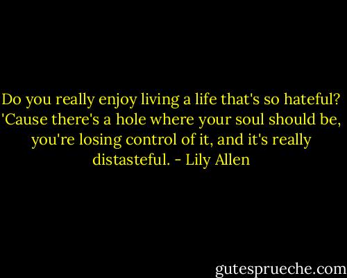 Do you really enjoy living a life that's so hateful? 'Cause there's a hole where your soul should be, you're losing control of it, and it's really distasteful. - Lily Allen