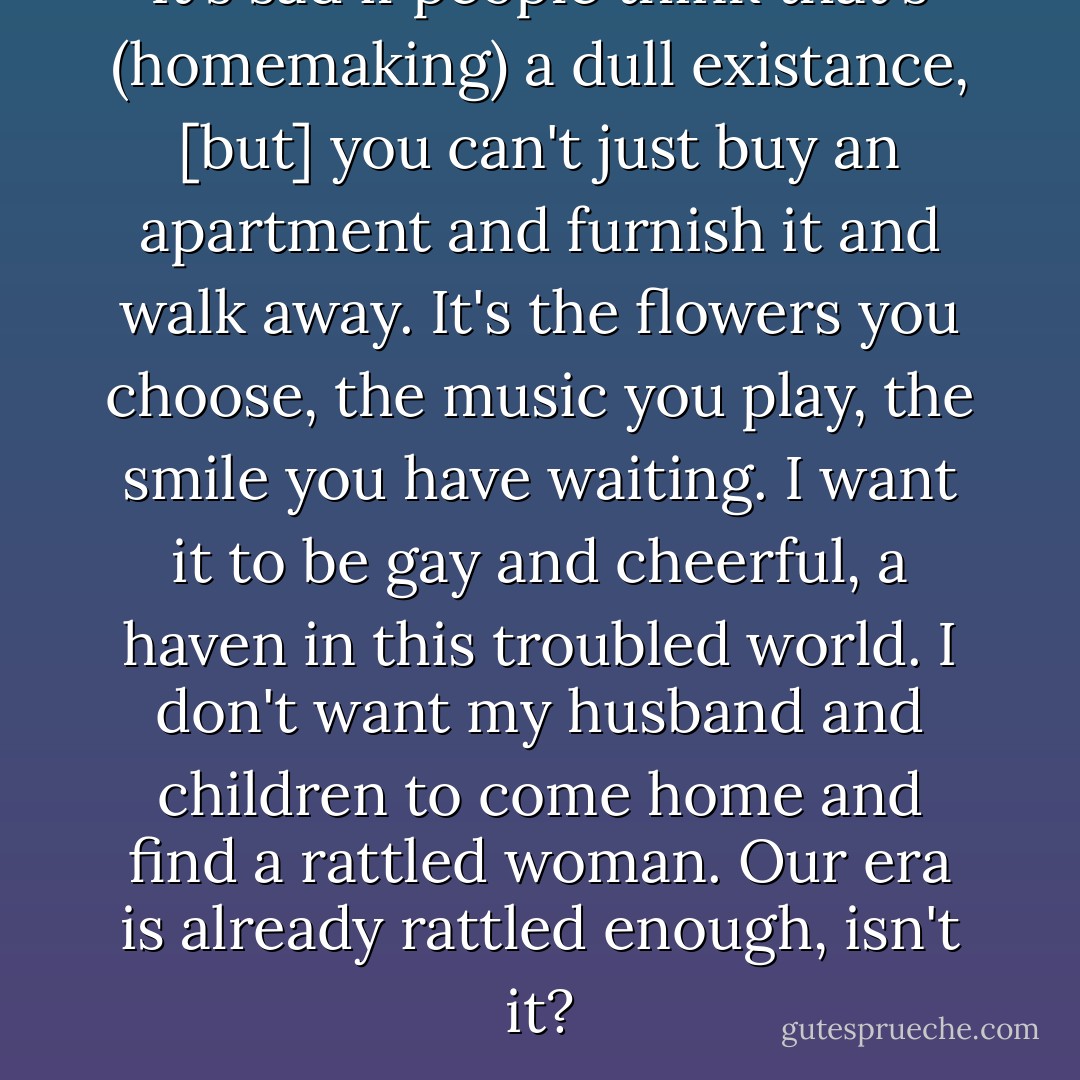 It's sad if people think that's (homemaking) a dull existance, [but] you can't just buy an apartment and furnish it and walk away. It's the flowers you choose, the music you play, the smile you have waiting. I want it to be gay and cheerful, a haven in this troubled world. I don't want my husband and children to come home and find a rattled woman. Our era is already rattled enough, isn't it? - Audrey Hepburn