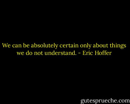 We can be absolutely certain only about things we do not understand. - Eric Hoffer