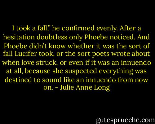 I took a fall,” he confirmed evenly. After a hesitation doubtless only Phoebe noticed.<br />And Phoebe didn’t know whether it was the sort of fall Lucifer took, or the sort poets wrote about when love struck, or even if it was an innuendo at all, because she suspected everything was destined to sound like an innuendo from now on. - Julie Anne Long