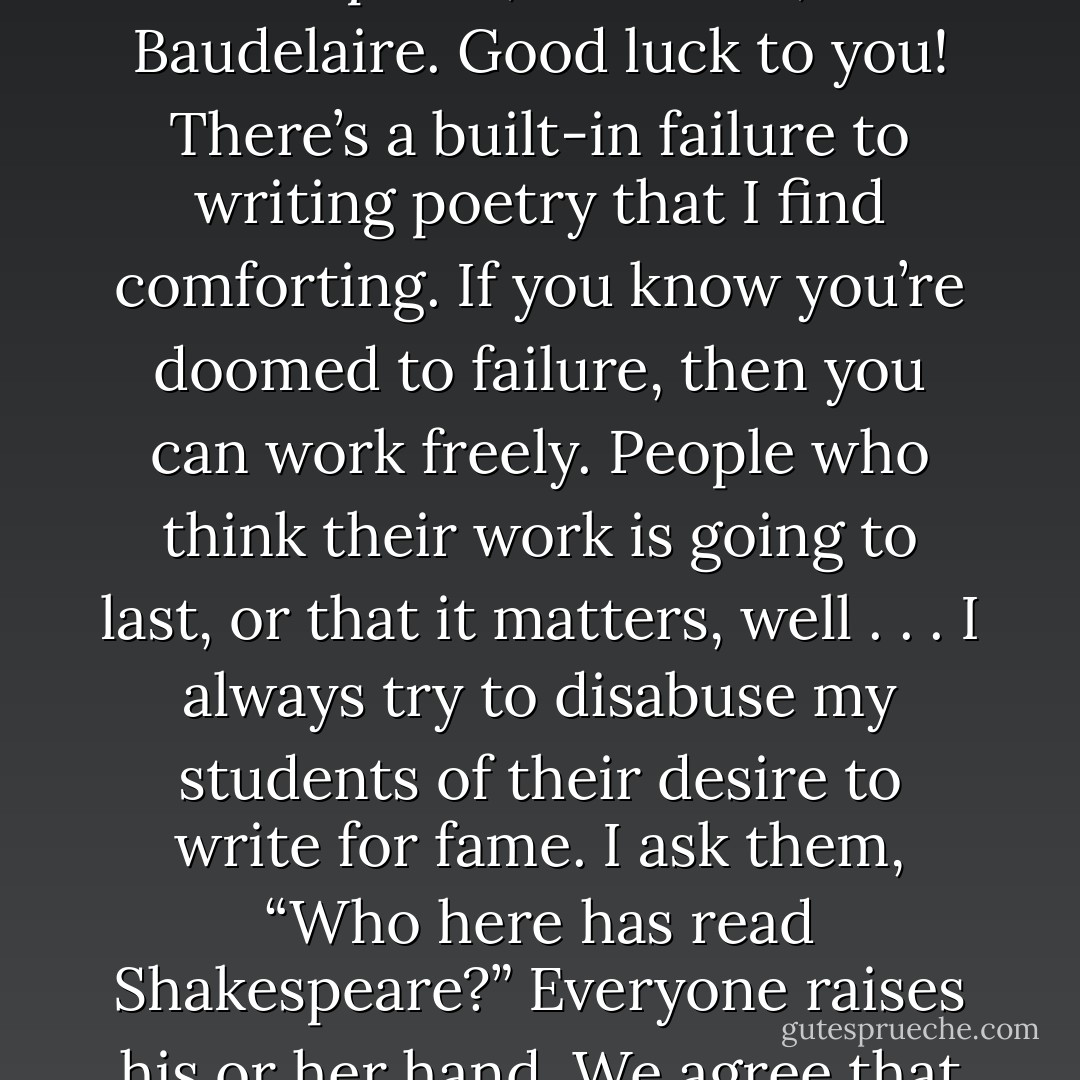 Writing is not always a priority. . . .I only write those things that are necessary for me to write. I love to write, and when I’m not writing, I often feel as if I’m betraying my art, my gift, my calling, but that sensation is probably hubris or neurosis as much as anything else. The problem, and one of the joys of writing poetry, is that none of us can really count on entering the canon. The chances are that none of our work will survive long after we’re gone. That’s just the way it is. To feel otherwise is foolish. we write in competition with the dead for the attention of the unborn. We are writing poems that are trying to take the attention of people away from Sappho, Shakespeare, Whitman, and Baudelaire. Good luck to you! There’s a built-in failure to writing poetry that I find comforting.<br />If you know you’re doomed to failure, then you can work freely. People who think their work is going to last, or that it matters, well . . . I always try to disabuse my students of their desire to write for fame. I ask them, “Who here has read Shakespeare?” Everyone raises his or her hand. We agree that his work is immortal, then I remind them: “he’s still dead. He’s as dead as he’d have been if you hadn’t read him; and you’ll be dead too someday, no matter how well you write.” To sacrifice your life for your art is an appalling notion. On the other hand, I have been called to be a poet, ad it’s an unimaginably rich gift. Like every artist, I know that in order to be a moral, effective human being, I have to give myself wholly to my art. The trick is finding a balance. If you can’t recognize that your art is no more, and no less, important than what you make for dinner, then you should find something else to do. - Tony Leuzzi