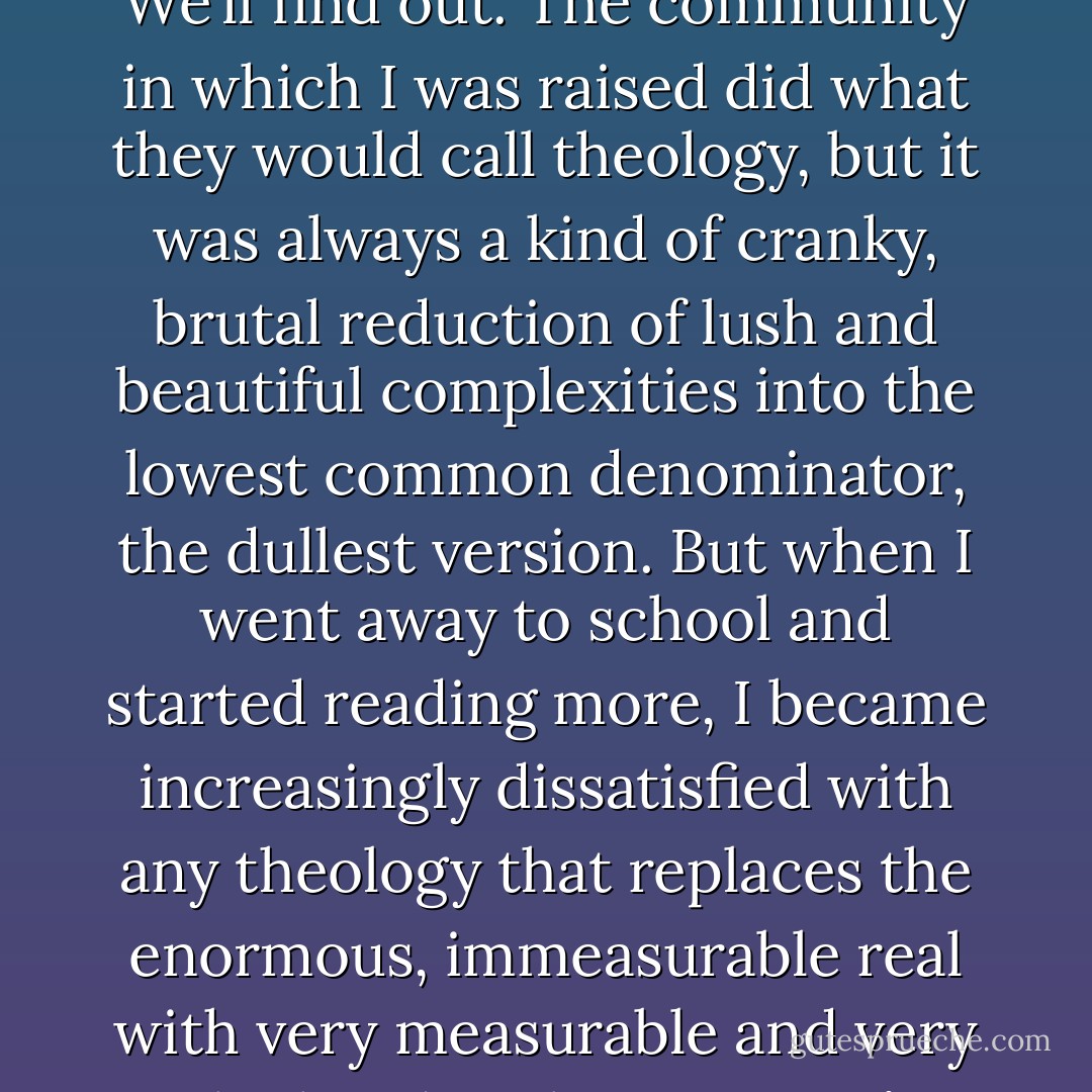 <i>You have a poem called “Bad Theology.” What would you call a bad theology?</i><br />I guess any theology that presumes to have God in its pocket. Can I explain this without sinning further? We’ll find out. The community in which I was raised did what they would call theology, but it was always a kind of cranky, brutal reduction of lush and beautiful complexities into the lowest common denominator, the dullest version. But when I went away to school and started reading more, I became increasingly dissatisfied with any theology that replaces the enormous, immeasurable real with very measurable and very calculated replacements. I’m not saying this very eloquently, but I guess bad theology articulates as definitive and conclusive that which is unknowable and without end. - Tony Leuzzi