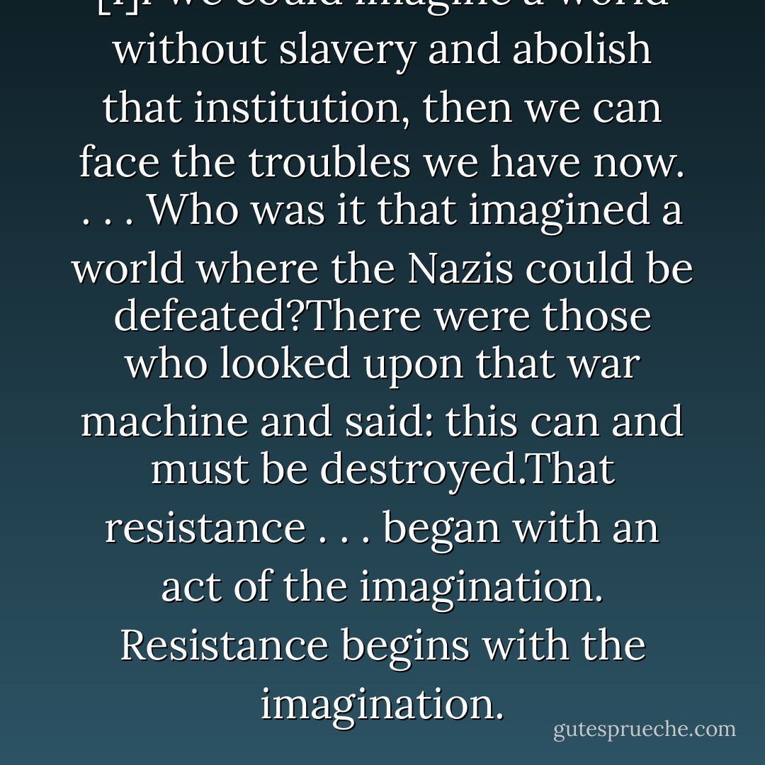 [I]f we could imagine a world without slavery and abolish that institution, then we can face the troubles we have now. . . . Who was it that imagined a world where the Nazis could be defeated?There were those who looked upon that war machine and said: this can and must be destroyed.That resistance . . . began with an act of the imagination. Resistance begins with the imagination. - Tony Leuzzi