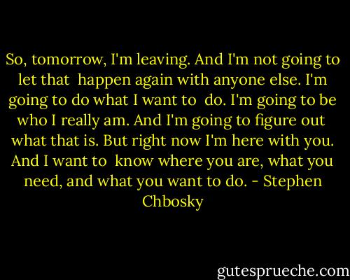 So, tomorrow, I'm leaving. And I'm not going to let that <br />happen again with anyone else. I'm going to do what I want to <br />do. I'm going to be who I really am. And I'm going to figure out <br />what that is. But right now I'm here with you. And I want to <br />know where you are, what you need, and what you want to do. - Stephen Chbosky