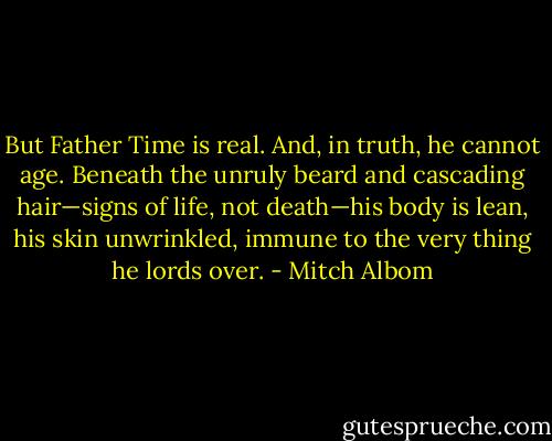 But Father Time is real. And, in truth, he cannot age. Beneath the unruly beard and cascading hair—signs of life, not death—his body is lean, his skin unwrinkled, immune to the very thing he lords over. - Mitch Albom