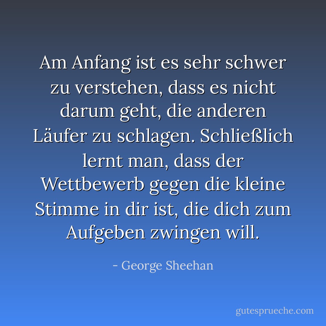 Am Anfang ist es sehr schwer zu verstehen, dass es nicht<br />darum geht, die anderen Läufer zu schlagen. Schließlich lernt man, dass der Wettbewerb gegen die kleine Stimme in dir ist, die dich zum Aufgeben zwingen will. - George Sheehan<
