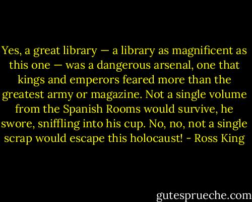 Yes, a great library — a library as magnificent as this one — was a dangerous arsenal, one that kings and emperors feared more than the greatest army or magazine. Not a single volume from the Spanish Rooms would survive, he swore, sniffling into his cup. No, no, not a single scrap would escape this holocaust! - Ross King