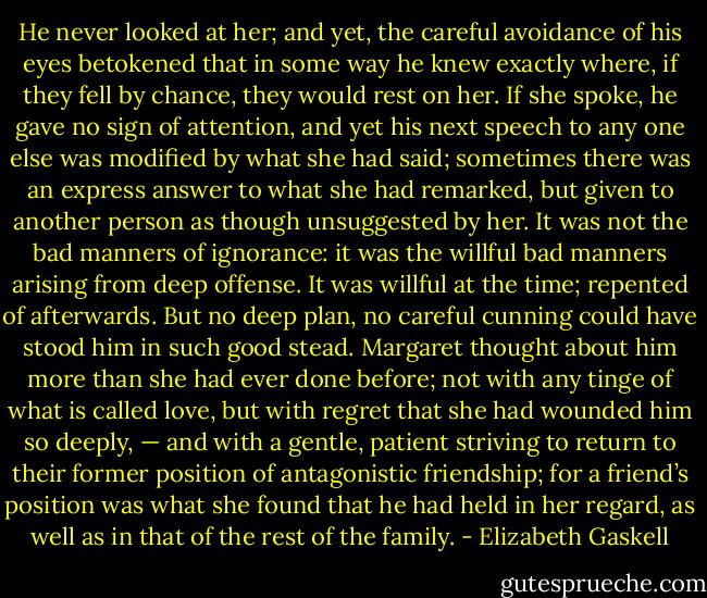 He never looked at her; and yet, the careful avoidance of his eyes betokened that in some way he knew exactly where, if they fell by chance, they would rest on her. If she spoke, he gave no sign of attention, and yet his next speech to any one else was modified by what she had said; sometimes there was an express answer to what she had remarked, but given to another person as though unsuggested by her. It was not the bad manners of ignorance: it was the willful bad manners arising from deep offense. It was willful at the time; repented of afterwards. But no deep plan, no careful cunning could have stood him in such good stead. Margaret thought about him more than she had ever done before; not with any tinge of what is called love, but with regret that she had wounded him so deeply, — and with a gentle, patient striving to return to their former position of antagonistic friendship; for a friend’s position was what she found that he had held in her regard, as well as in that of the rest of the family. - Elizabeth Gaskell