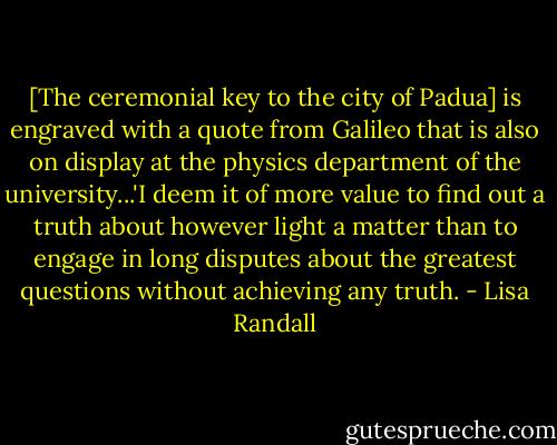 [The ceremonial key to the city of Padua] is engraved with a quote from Galileo that is also on display at the physics department of the university...'I deem it of more value to find out a truth about however light a matter than to engage in long disputes about the greatest questions without achieving any truth. - Lisa Randall