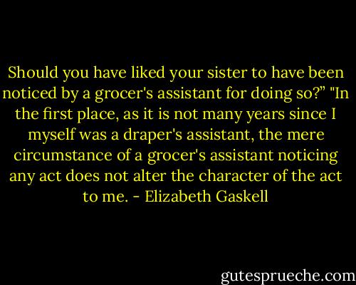 Should you have liked your sister to have been noticed by a grocer's assistant for doing so?”<br />"In the first place, as it is not many years since I myself was a draper's assistant, the mere circumstance of a grocer's assistant noticing any act does not alter the character of the act to me. - Elizabeth Gaskell