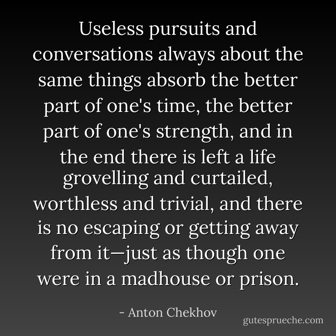 Useless pursuits and conversations always about the same things absorb the better part of one's time, the better part of one's strength, and in the end there is left a life grovelling and curtailed, worthless and trivial, and there is no escaping or getting away from it—just as though one were in a madhouse or prison. - Anton Chekhov