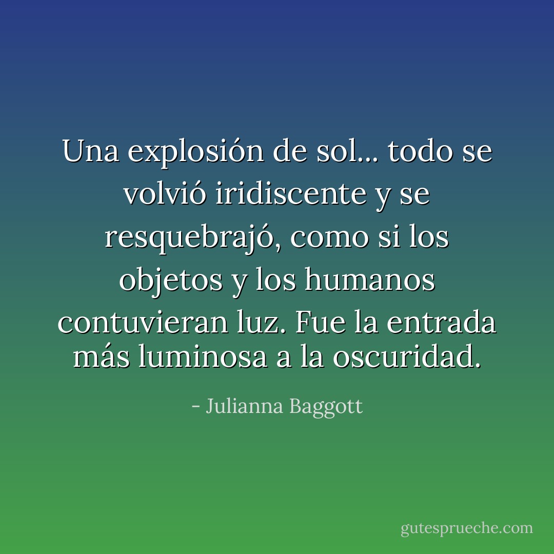 Una explosión de sol... todo se volvió iridiscente y se resquebrajó, como si los objetos y los humanos contuvieran luz. Fue la entrada más luminosa a la oscuridad. - Julianna Baggott