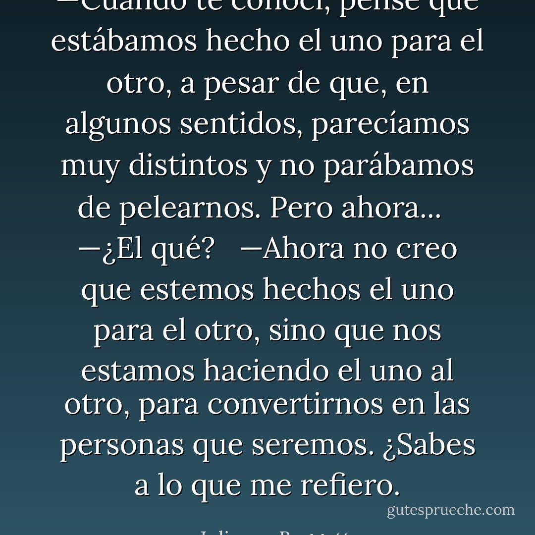 —Cuando te conocí, pensé que estábamos hecho el uno para el otro, a pesar de que, en algunos sentidos, parecíamos muy distintos y no parábamos de pelearnos. Pero ahora...<br /><br /> —¿El qué?<br /><br /> —Ahora no creo que estemos hechos el uno para el otro, sino que nos estamos haciendo el uno al otro, para convertirnos en las personas que seremos. ¿Sabes a lo que me refiero. - Julianna Baggott