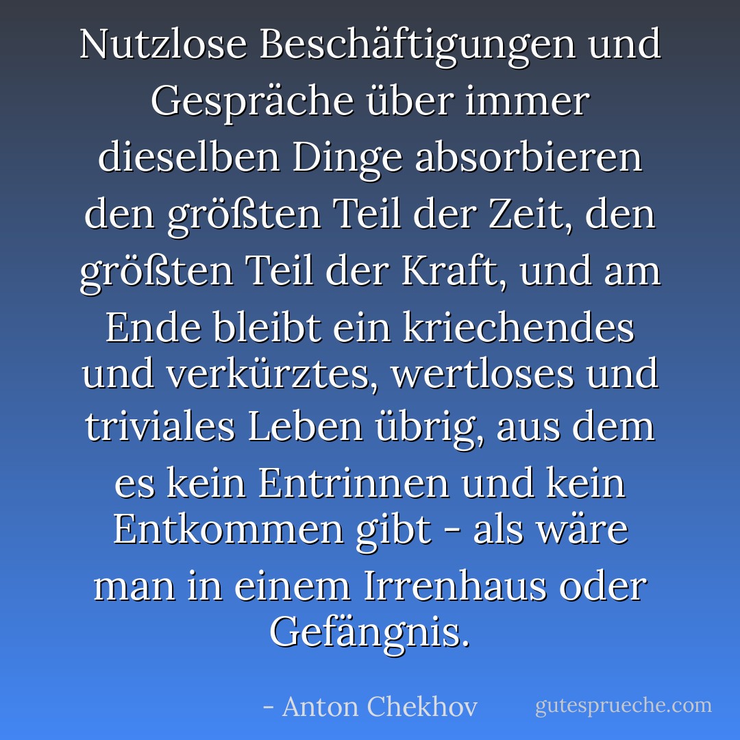 Nutzlose Beschäftigungen und Gespräche über immer dieselben Dinge absorbieren den größten Teil der Zeit, den größten Teil der Kraft, und am Ende bleibt ein kriechendes und verkürztes, wertloses und triviales Leben übrig, aus dem es kein Entrinnen und kein Entkommen gibt - als wäre man in einem Irrenhaus oder Gefängnis. - Anton Chekhov<