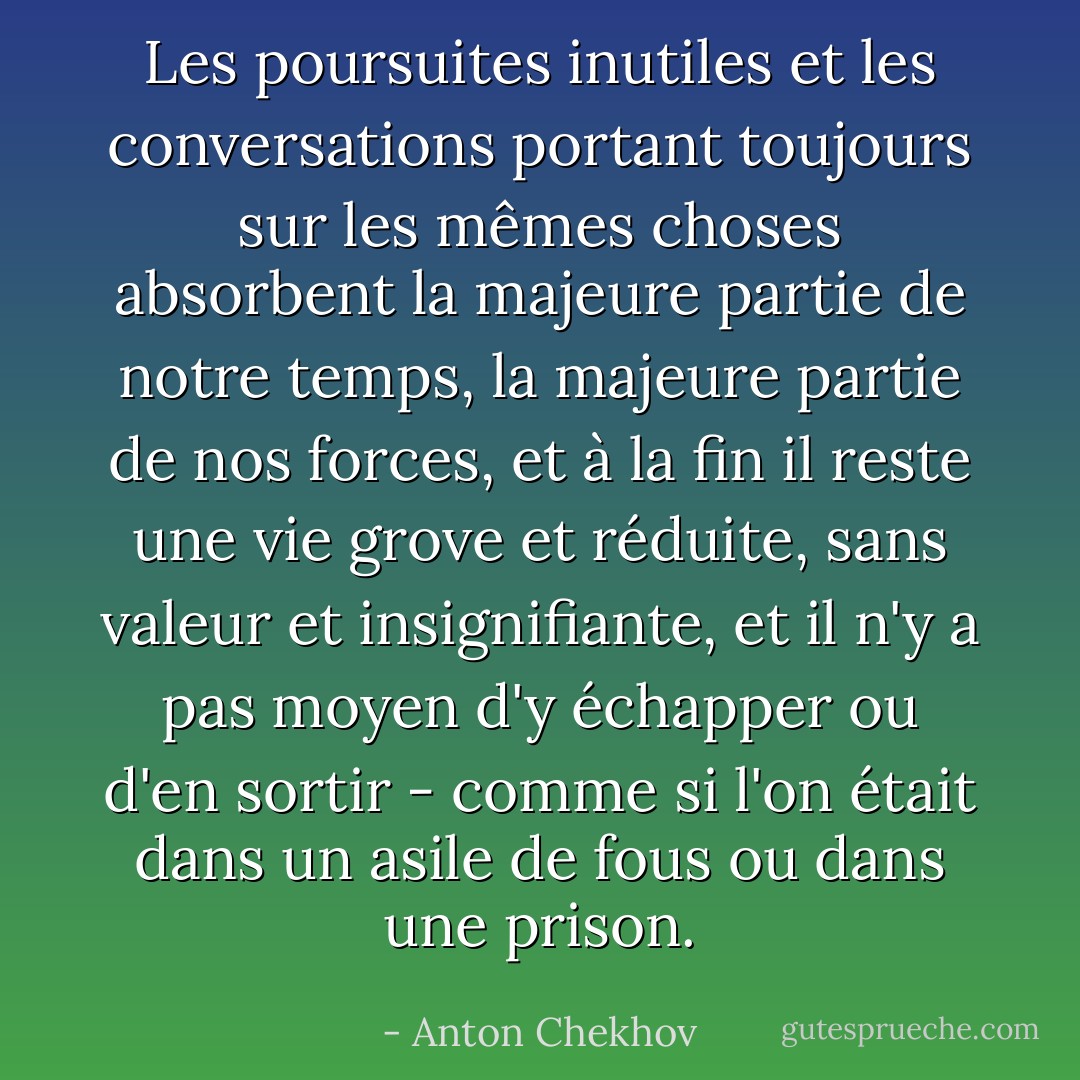 Les poursuites inutiles et les conversations portant toujours sur les mêmes choses absorbent la majeure partie de notre temps, la majeure partie de nos forces, et à la fin il reste une vie grove et réduite, sans valeur et insignifiante, et il n'y a pas moyen d'y échapper ou d'en sortir - comme si l'on était dans un asile de fous ou dans une prison. - Anton Chekhov