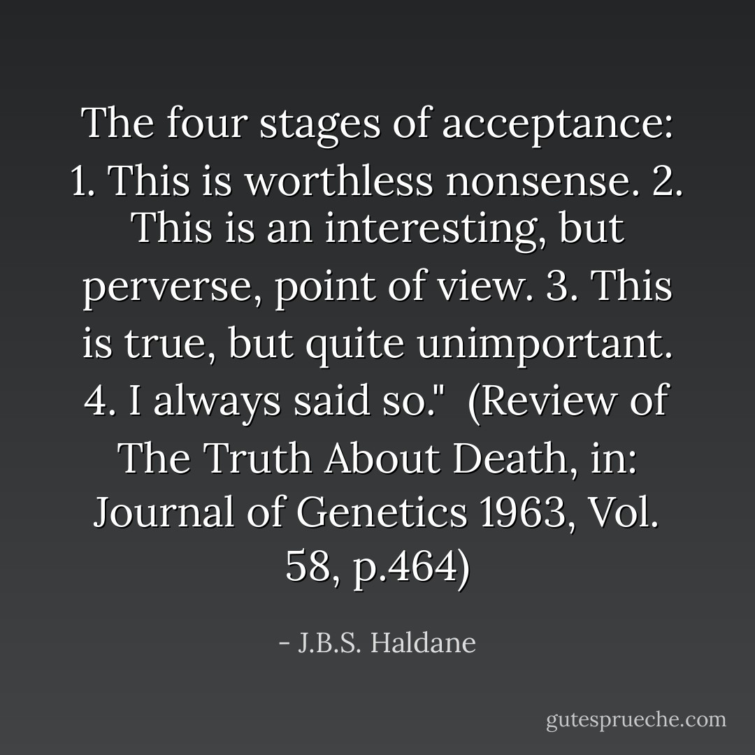 The four stages of acceptance:<br />1. This is worthless nonsense.<br />2. This is an interesting, but perverse, point of view.<br />3. This is true, but quite unimportant.<br />4. I always said so."<br /><br />(Review of <i>The Truth About Death</i>, in: <i>Journal of Genetics</i> 1963, Vol. 58, p.464) - J.B.S. Haldane
