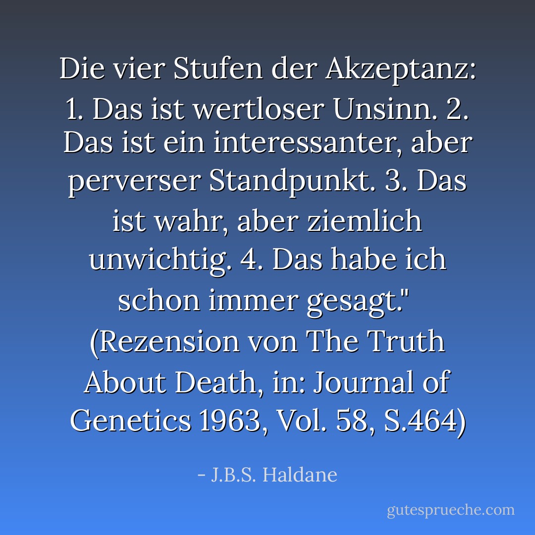 Die vier Stufen der Akzeptanz:<br />1. Das ist wertloser Unsinn.<br />2. Das ist ein interessanter, aber perverser Standpunkt.<br />3. Das ist wahr, aber ziemlich unwichtig.<br />4. Das habe ich schon immer gesagt."<br /><br />(Rezension von <i>The Truth About Death</i>, in: <i>Journal of Genetics</i> 1963, Vol. 58, S.464) - J.B.S. Haldane<