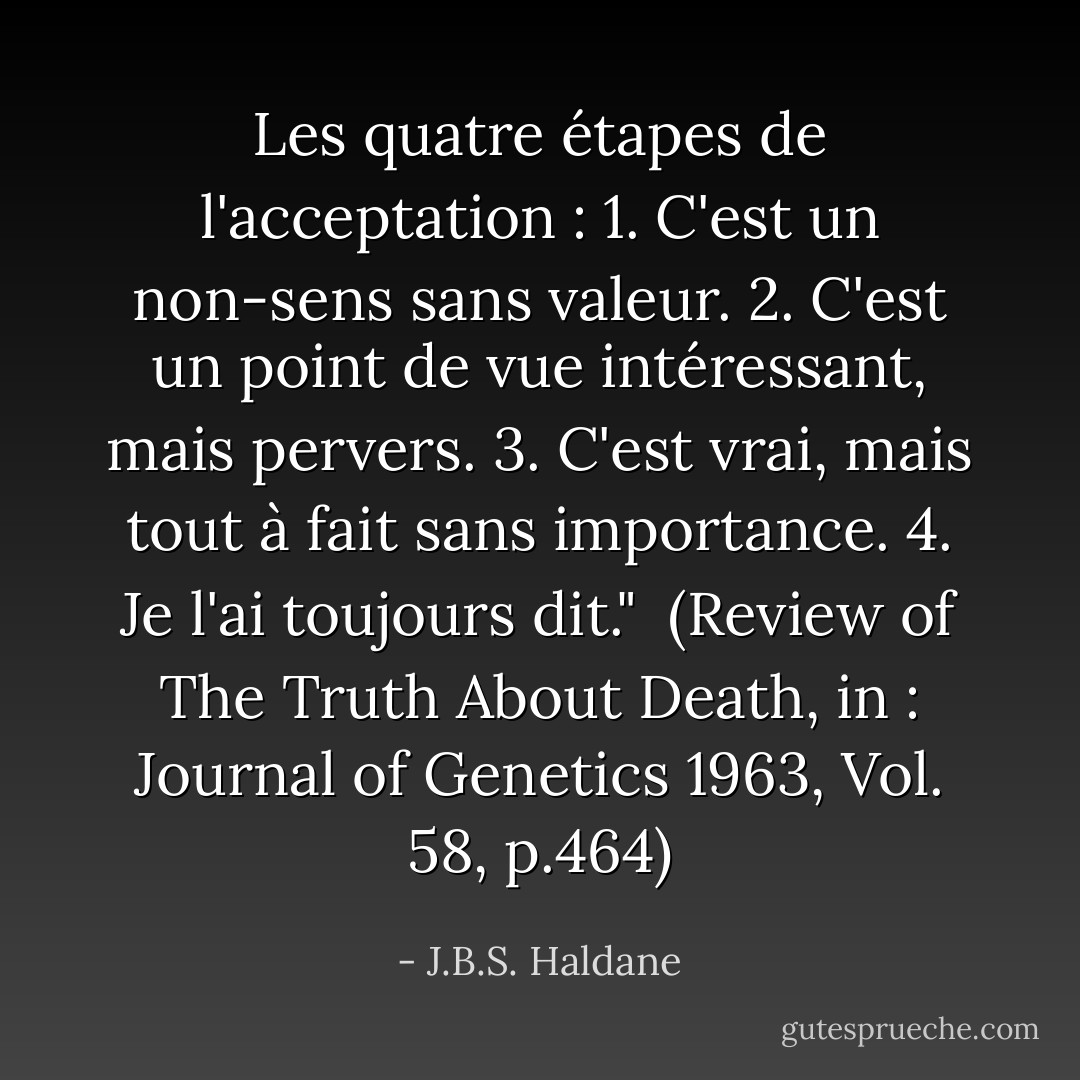 Les quatre étapes de l'acceptation :<br />1. C'est un non-sens sans valeur.<br />2. C'est un point de vue intéressant, mais pervers.<br />3. C'est vrai, mais tout à fait sans importance.<br />4. Je l'ai toujours dit."<br /><br />(Review of <i>The Truth About Death</i>, in : <i>Journal of Genetics</i> 1963, Vol. 58, p.464) - J.B.S. Haldane