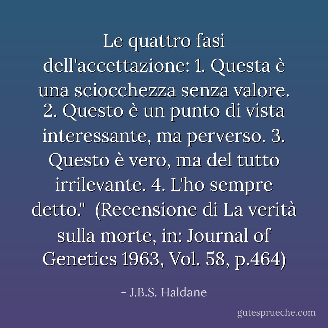 Le quattro fasi dell'accettazione:<br />1. Questa è una sciocchezza senza valore.<br />2. Questo è un punto di vista interessante, ma perverso.<br />3. Questo è vero, ma del tutto irrilevante.<br />4. L'ho sempre detto."<br /><br />(Recensione di <i>La verità sulla morte</i>, in: <i>Journal of Genetics</i> 1963, Vol. 58, p.464) - J.B.S. Haldane