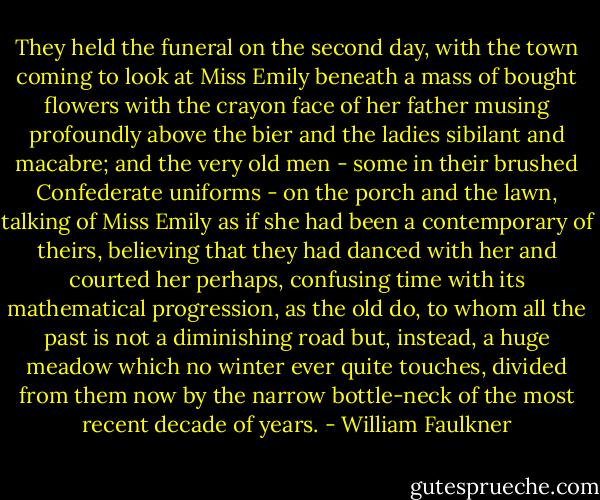 They held the funeral on the second day, with the town coming to look at Miss Emily beneath a mass of bought flowers with the crayon face of her father musing profoundly above the bier and the ladies sibilant and macabre; and the very old men - some in their brushed Confederate uniforms - on the porch and the lawn, talking of Miss Emily as if she had been a contemporary of theirs, believing that they had danced with her and courted her perhaps, confusing time with its mathematical progression, as the old do, to whom all the past is not a diminishing road but, instead, a huge meadow which no winter ever quite touches, divided from them now by the narrow bottle-neck of the most recent decade of years. - William Faulkner