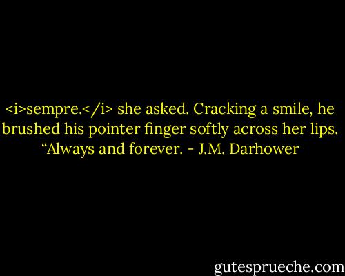 <i>sempre.</i> she asked.<br />Cracking a smile, he brushed his pointer finger softly across her lips. “Always and forever. - J.M. Darhower