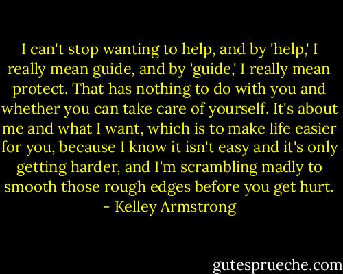 I can't stop wanting to help, and by 'help,' I really mean guide, and by 'guide,' I really mean protect. That has nothing to do with you and whether you can take care of yourself. It's about me and what I want, which is to make life easier for you, because I know it isn't easy and it's only getting harder, and I'm scrambling madly to smooth those rough edges before you get hurt. - Kelley Armstrong