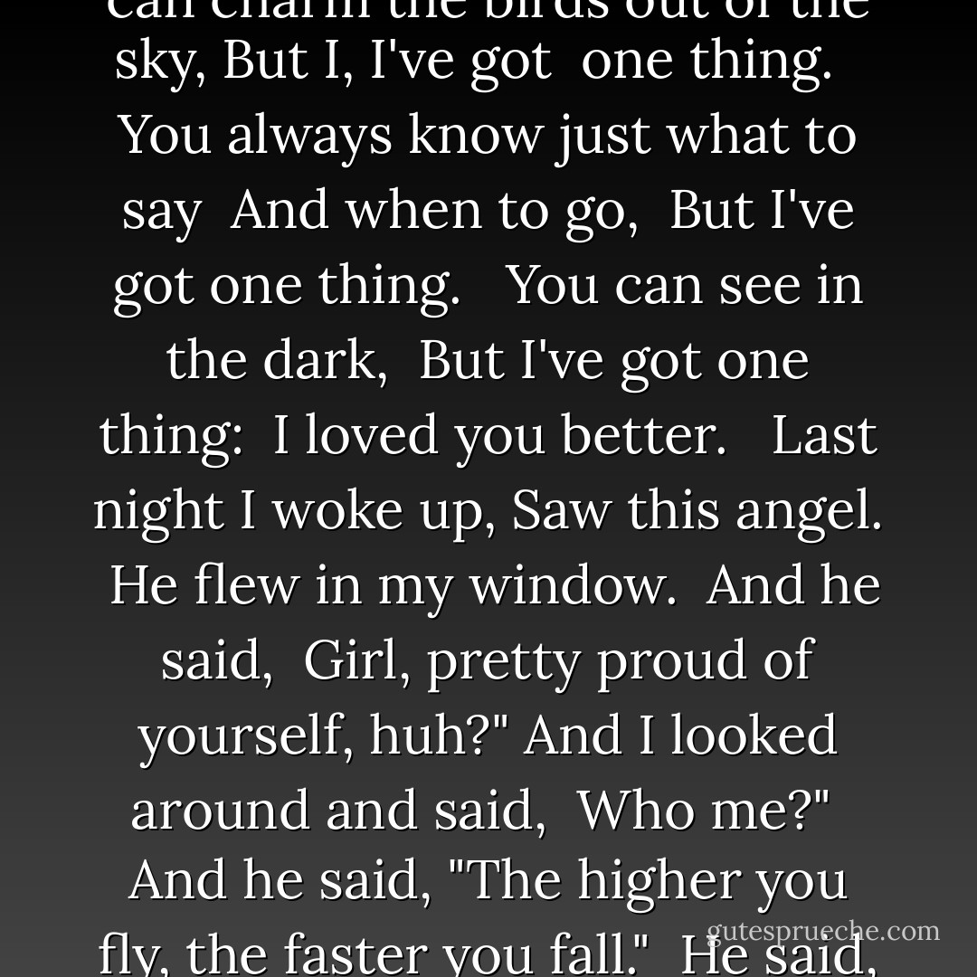 You can dance. <br />You can make me laugh.<br />You've got x-ray eyes. <br /><br />You know how to sing. <br />You're a diplomat. <br />You've got it all. <br />Everybody loves you. <br /><br />You can charm the birds out of the sky, But I, I've got <br />one thing. <br /><br />You always know just what to say <br />And when to go, <br />But I've got one thing. <br /><br />You can see in the dark, <br />But I've got one thing: <br />I loved you better. <br /><br />Last night I woke up,<br />Saw this angel. <br />He flew in my window. <br />And he said, <br />Girl, pretty proud of yourself, huh?" And I looked around and said, <br />Who me?" <br />And he said, "The higher you fly, the faster you fall."<br /><br />He said, "Send it up. <br />Watch it rise. <br />See it fall, <br />Gravity's rainbow. <br />Send it up. <br />Watch it rise. <br />See it fall, <br />Gravity's Angel. - Laurie  Anderson