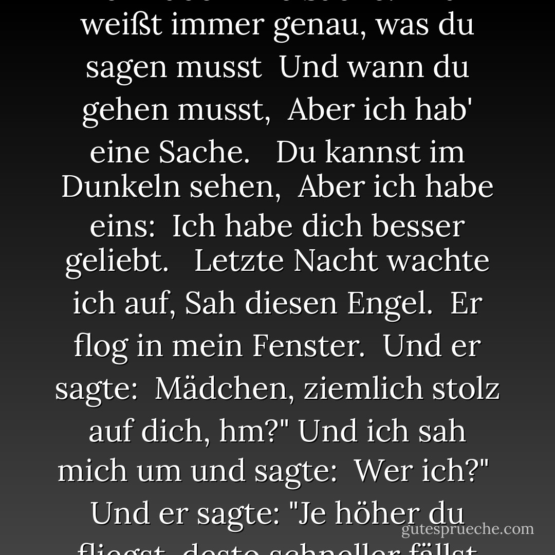 Du kannst tanzen. <br />Du kannst mich zum Lachen bringen.<br />Du hast Röntgenaugen. <br /><br />Du weißt, wie man singt. <br />Du bist ein Diplomat. <br />Du hast alles. <br />Jeder liebt dich. <br /><br />Du kannst die Vögel vom Himmel locken, Aber ich, ich habe <br />Eine Sache. <br /><br />Du weißt immer genau, was du sagen musst <br />Und wann du gehen musst, <br />Aber ich hab' eine Sache. <br /><br />Du kannst im Dunkeln sehen, <br />Aber ich habe eins: <br />Ich habe dich besser geliebt. <br /><br />Letzte Nacht wachte ich auf,<br />Sah diesen Engel. <br />Er flog in mein Fenster. <br />Und er sagte: <br />Mädchen, ziemlich stolz auf dich, hm?" Und ich sah mich um und sagte: <br />Wer ich?" <br />Und er sagte: "Je höher du fliegst, desto schneller fällst du."<br /><br />Er sagte: "Schick es hoch. <br />Sieh, wie es steigt. <br />Sieh es fallen, <br />Regenbogen der Schwerkraft. <br />Sende es hoch. <br />Sieh es aufsteigen. <br />Sieh ihn fallen, <br />Engel der Schwerkraft. - Laurie  Anderson<