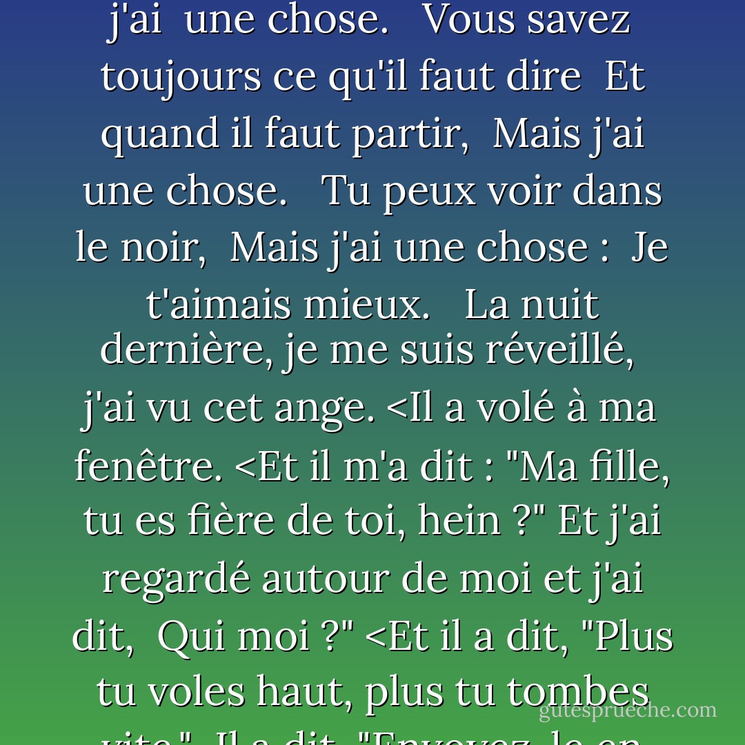 Vous savez danser. <br />Vous pouvez me faire rire.<br />Vous avez des yeux à rayons X. <br /><br />Vous savez chanter. <Vous êtes diplomate. <Vous avez tout ce qu'il faut. <br />Tout le monde vous aime. <br /><br />Vous pouvez charmer les oiseaux du ciel, mais moi, j'ai <br />une chose. <br /><br />Vous savez toujours ce qu'il faut dire <br />Et quand il faut partir, <br />Mais j'ai une chose. <br /><br />Tu peux voir dans le noir, <br />Mais j'ai une chose : <br />Je t'aimais mieux. <br /><br />La nuit dernière, je me suis réveillé, <br />j'ai vu cet ange. <Il a volé à ma fenêtre. <Et il m'a dit : "Ma fille, tu es fière de toi, hein ?" Et j'ai regardé autour de moi et j'ai dit, <br />Qui moi ?" <Et il a dit, "Plus tu voles haut, plus tu tombes vite."<br /><br />Il a dit, "Envoyez-le en haut. <Regardez-le s'élever. <Regardez-le tomber, l'arc-en-ciel de la gravité. <Envoyez-le vers le haut. <Regardez-le s'élever. <br />Voyez-le tomber, <br />L'ange de la gravité. - Laurie  Anderson