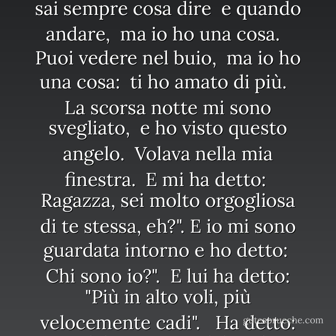 Sai ballare. <br />Sai farmi ridere.<br />Hai gli occhi a raggi X. <br /><br />Sai cantare. <br />Sei un diplomatico. <br />Hai tutto. <br />Tutti ti amano. <br /><br />Puoi incantare gli uccelli dal cielo, ma io, io ho una sola cosa. <br /><br />Tu sai sempre cosa dire <br />e quando andare, <br />ma io ho una cosa. <br /><br />Puoi vedere nel buio, <br />ma io ho una cosa: <br />ti ho amato di più. <br /><br />La scorsa notte mi sono svegliato, <br />e ho visto questo angelo. <br />Volava nella mia finestra. <br />E mi ha detto: <br />Ragazza, sei molto orgogliosa di te stessa, eh?". E io mi sono guardata intorno e ho detto: <br />Chi sono io?". <br />E lui ha detto: "Più in alto voli, più velocemente cadi". <br /><br />Ha detto: "Mandalo su. <br />Guardalo salire. <br />Vedilo cadere, <br />L'arcobaleno della gravità. <br />Mandalo su. <br />Guardalo salire. <br />Vedilo cadere, <br />Angelo della gravità. - Laurie  Anderson