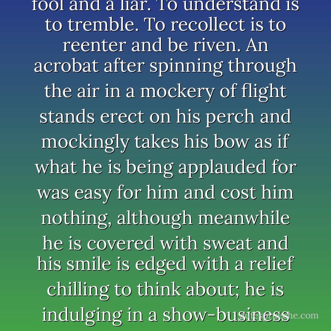 I distrust summaries, any kind of gliding through time, any too great a claim that one is in control of what one recounts; I think someone who claims to understand but who is obviously calm, someone who claims to write with emotion recollected in tranquility, is a fool and a liar. To understand is to tremble. To recollect is to reenter and be riven. An acrobat after spinning through the air in a mockery of flight stands erect on his perch and mockingly takes his bow as if what he is being applauded for was easy for him and cost him nothing, although meanwhile he is covered with sweat and his smile is edged with a relief chilling to think about; he is indulging in a show-business style; he is pretending to be superhuman. I am bored with that and with here it has brought us. I admire the authority of being on one's knees in front of the event.<br />- Innocence, from My Mistress's Sparrow is Dead - Harold Brodkey
