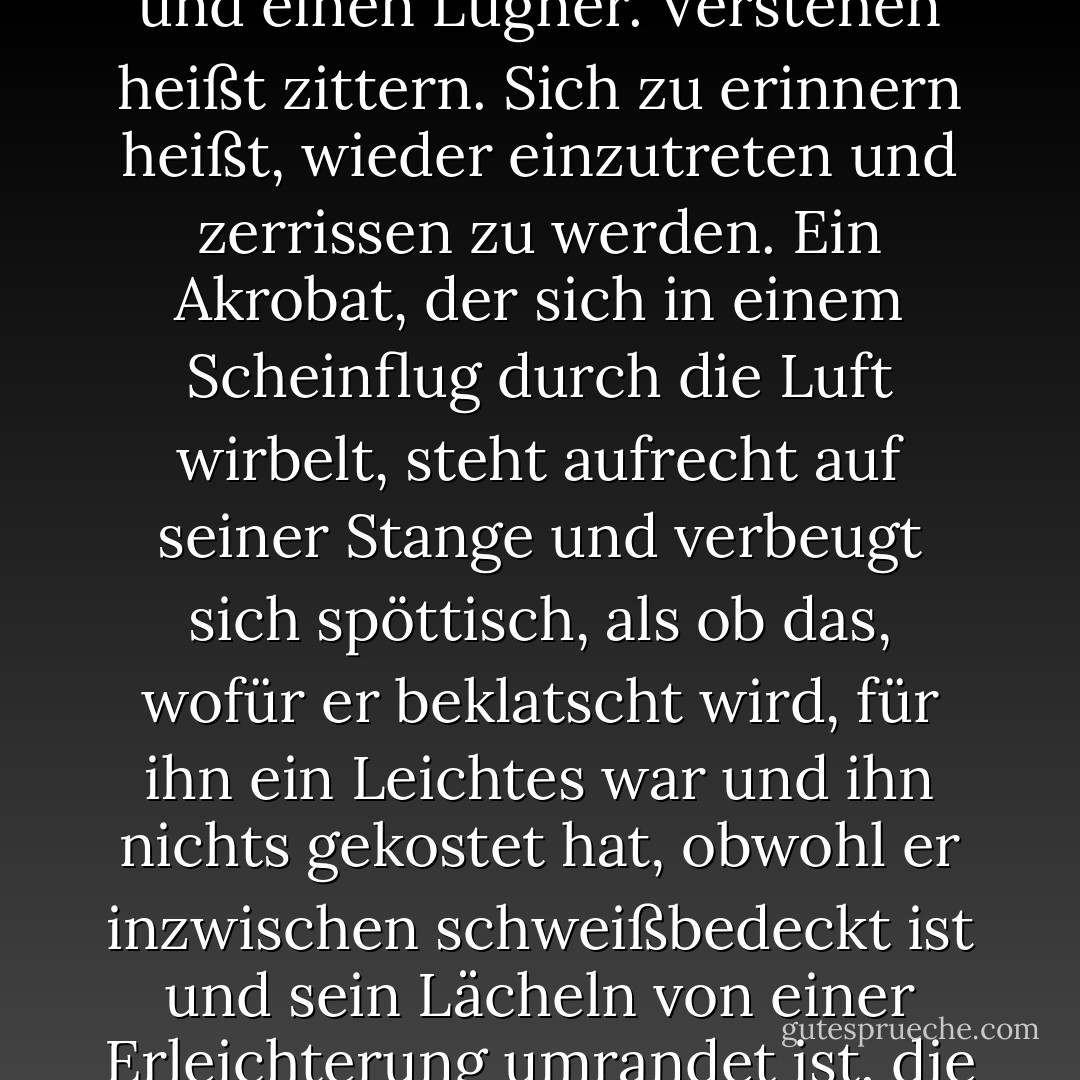 Ich misstraue Zusammenfassungen, jeglichem Gleiten durch die Zeit, jeglichem allzu großen Anspruch, das, was man erzählt, zu beherrschen; ich halte jemanden, der behauptet, zu verstehen, aber offensichtlich ruhig ist, jemanden, der behauptet, mit in Ruhe erinnerter Emotion zu schreiben, für einen Narren und einen Lügner. Verstehen heißt zittern. Sich zu erinnern heißt, wieder einzutreten und zerrissen zu werden. Ein Akrobat, der sich in einem Scheinflug durch die Luft wirbelt, steht aufrecht auf seiner Stange und verbeugt sich spöttisch, als ob das, wofür er beklatscht wird, für ihn ein Leichtes war und ihn nichts gekostet hat, obwohl er inzwischen schweißbedeckt ist und sein Lächeln von einer Erleichterung umrandet ist, die einen beim Gedanken daran erschaudern lässt; er gibt sich einem Showbusiness-Stil hin; er tut so, als sei er übermenschlich. Mich langweilt das und das, was es uns gebracht hat. Ich bewundere die Autorität, vor dem Ereignis auf den Knien zu sein.<br />- Innocence, aus Der Spatz meiner Herrin ist tot - Harold Brodkey<