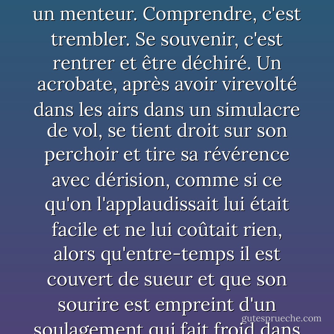 Je me méfie des résumés, de toute forme de glissement dans le temps, de toute prétention trop grande à maîtriser ce que l'on raconte ; je pense que celui qui prétend comprendre mais qui est manifestement calme, celui qui prétend écrire avec une émotion recueillie dans la tranquillité, est un imbécile et un menteur. Comprendre, c'est trembler. Se souvenir, c'est rentrer et être déchiré. Un acrobate, après avoir virevolté dans les airs dans un simulacre de vol, se tient droit sur son perchoir et tire sa révérence avec dérision, comme si ce qu'on l'applaudissait lui était facile et ne lui coûtait rien, alors qu'entre-temps il est couvert de sueur et que son sourire est empreint d'un soulagement qui fait froid dans le dos ; il se complaît dans un style de show-business ; il fait semblant d'être surhumain. Je m'ennuie de cela et de ce que cela nous a apporté. J'admire l'autorité d'être à genoux devant l'événement.<br />- Innocence, extrait de Le moineau de ma maîtresse est mort - Harold Brodkey