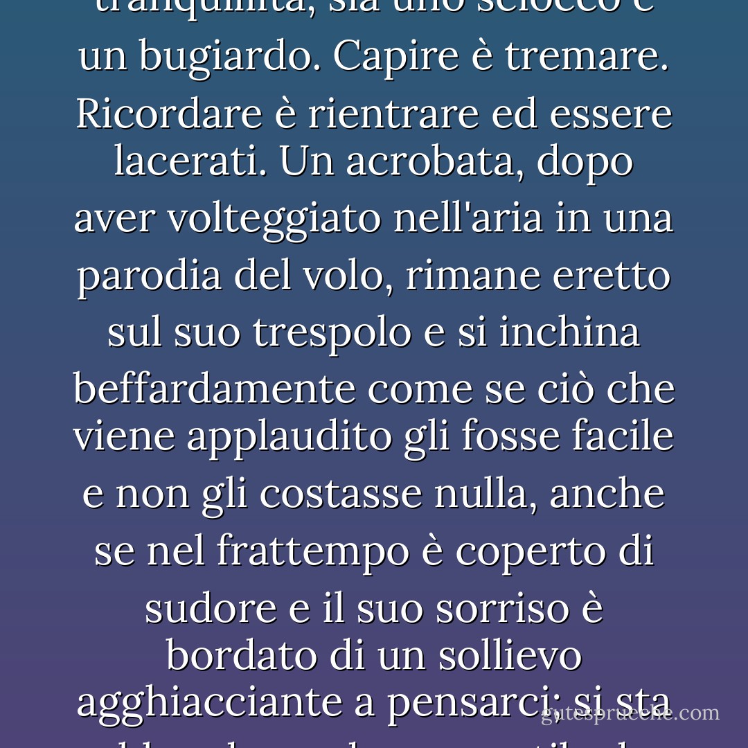 Diffido dei riassunti, di qualsiasi tipo di scivolamento nel tempo, di qualsiasi pretesa troppo grande di avere il controllo di ciò che si racconta; penso che chi pretende di capire ma è ovviamente calmo, chi pretende di scrivere con l'emozione raccolta nella tranquillità, sia uno sciocco e un bugiardo. Capire è tremare. Ricordare è rientrare ed essere lacerati. Un acrobata, dopo aver volteggiato nell'aria in una parodia del volo, rimane eretto sul suo trespolo e si inchina beffardamente come se ciò che viene applaudito gli fosse facile e non gli costasse nulla, anche se nel frattempo è coperto di sudore e il suo sorriso è bordato di un sollievo agghiacciante a pensarci; si sta abbandonando a uno stile da show-business; sta fingendo di essere sovrumano. Sono annoiato da questo e da ciò che ci ha portato. Ammiro l'autorità di stare in ginocchio di fronte all'evento.<br />- Innocenza, da Il passero della mia padrona è morto - Harold Brodkey