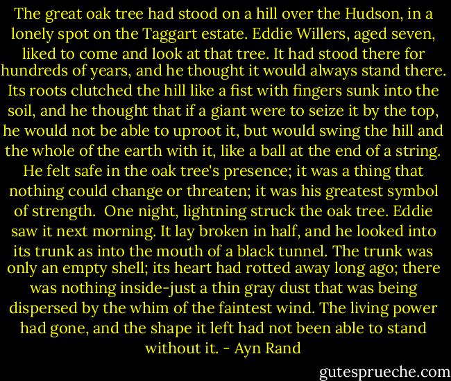 The great oak tree had stood on a hill over the Hudson, in a lonely spot on the Taggart estate. Eddie Willers, aged seven, liked to come and look at that tree. It had stood there for hundreds of years, and he thought it would always stand there. Its roots clutched the hill like a fist with fingers sunk into the soil, and he thought that if a giant were to seize it by the top, he would not be able to uproot it, but would swing the hill and the whole of the earth with it, like a ball at the end of a string. He felt safe in the oak tree's presence; it was a thing that nothing could change or threaten; it was his greatest symbol of strength.<br /><br />One night, lightning struck the oak tree. Eddie saw it next morning. It lay broken in half, and he looked into its trunk as into the mouth of a black tunnel. The trunk was only an empty shell; its heart had rotted away long ago; there was nothing inside-just a thin gray dust that was being dispersed by the whim of the faintest wind. The living power had gone, and the shape it left had not been able to stand without it. - Ayn Rand