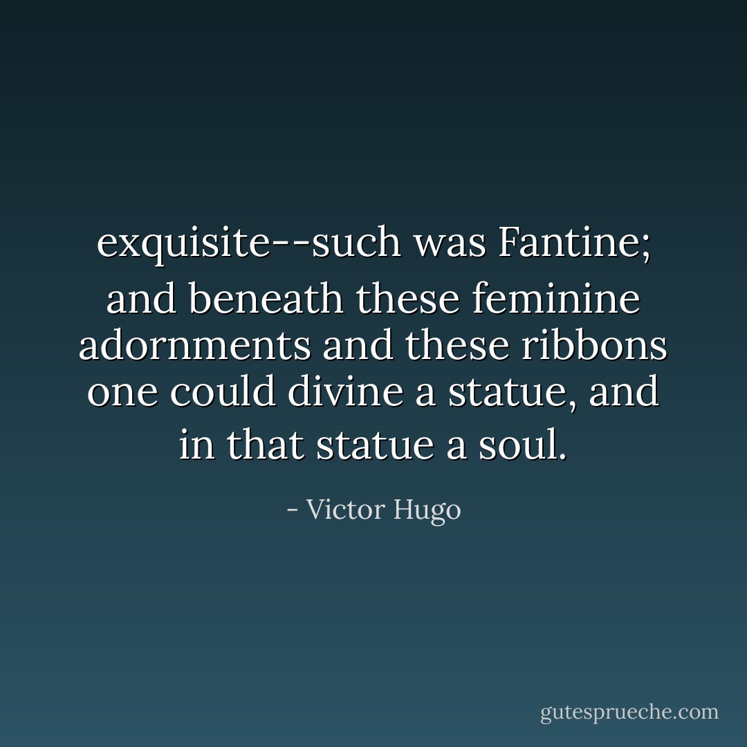 exquisite--such was Fantine; and beneath these feminine adornments and these ribbons one could divine a statue, and in that statue a soul. - Victor Hugo