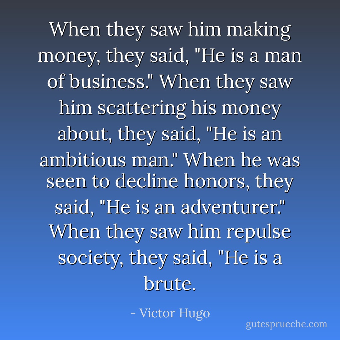 When they saw him making money, they said, "He is a man of business." When they saw him scattering his money about, they said, "He is an ambitious man." When he was seen to decline honors, they said, "He is an adventurer." When they saw him repulse society, they said, "He is a brute. - Victor Hugo
