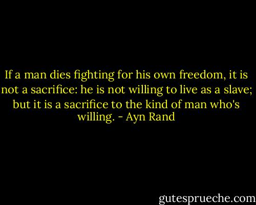 If a man dies fighting for his own freedom, it is not a sacrifice: he is not willing to live as a slave; but it is a sacrifice to the kind of man who's willing. - Ayn Rand